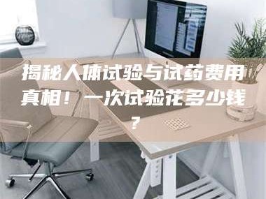 赤壁揭秘人体试验与试药费用真相！一次试验花多少钱？