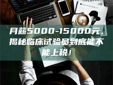 赤壁月薪5000-15000元，揭秘临床试验员到底能不能上税！