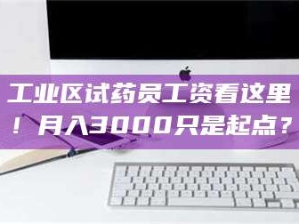 赤壁工业区试药员工资看这里！月入3000只是起点？