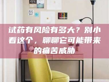 赤壁试药有风险有多大？别小看这个，聊聊它可能带来的痛苦威胁