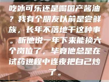 赤壁吃冰可乐还是喝国产酱油？我有个朋友以前是尝鲜族，长年不落地干这种事。听他说一年下来能换六个岗位了，毕竟他总是在试药进程中连夜把自己炒了。