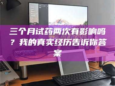 赤壁三个月试药两次有影响吗？我的真实经历告诉你答案