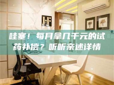 赤壁哇塞！每月拿几千元的试药补偿？听听亲述详情