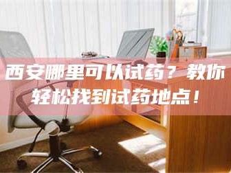 赤壁西安哪里可以试药？教你轻松找到试药地点！