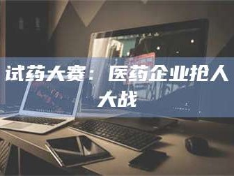 赤壁试药大赛：医药企业抢人大战