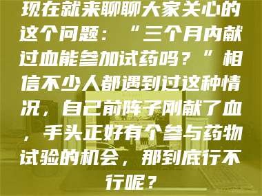 赤壁现在就来聊聊大家关心的这个问题：“三个月内献过血能参加试药吗？”相信不少人都遇到过这种情况，自己前阵子刚献了血，手头正好有个参与药物试验的机会，那到底行不行呢？