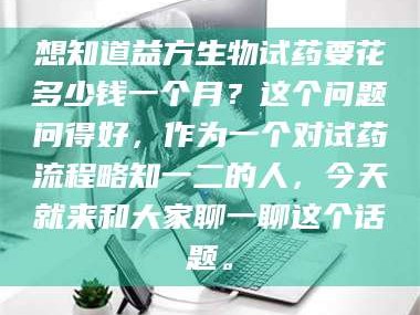 赤壁想知道益方生物试药要花多少钱一个月？这个问题问得好，作为一个对试药流程略知一二的人，今天就来和大家聊一聊这个话题。