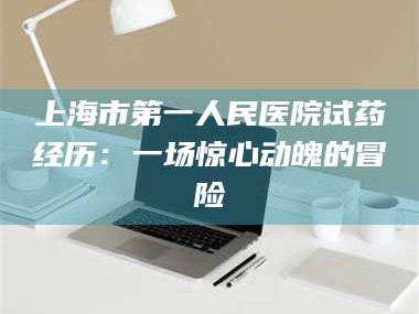 赤壁上海市第一人民医院试药经历：一场惊心动魄的冒险