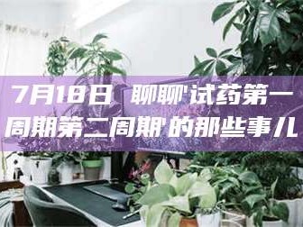 赤壁7月18日 聊聊'试药第一周期第二周期'的那些事儿