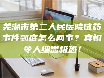 赤壁芜湖市第二人民医院试药事件到底怎么回事？真相令人细思极恐！