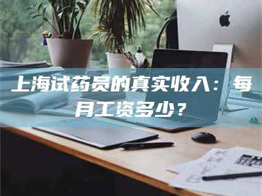 赤壁上海试药员的真实收入：每月工资多少？