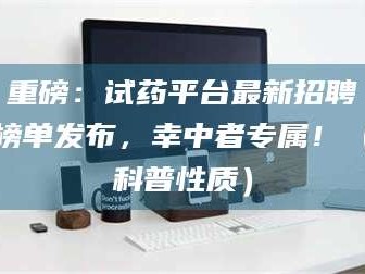赤壁重磅：试药平台最新招聘榜单发布，幸中者专属！（科普性质）