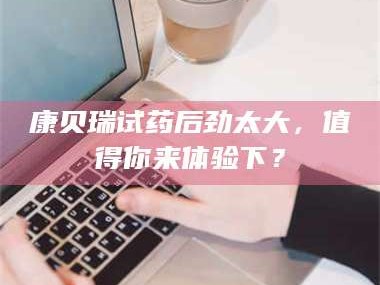 赤壁康贝瑞试药后劲太大，值得你来体验下？