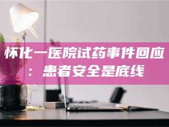 赤壁怀化一医院试药事件回应：患者安全是底线