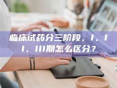 赤壁临床试药分三阶段，I、II、III期怎么区分？