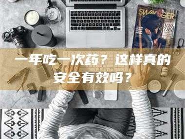 赤壁一年吃一次药？这样真的安全有效吗？