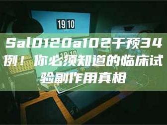 赤壁Sal0120a102干预34例！你必须知道的临床试验副作用真相