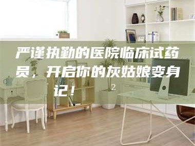 赤壁严谨执勤的医院临床试药员，开启你的灰姑娘变身记！😲💊