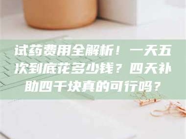 赤壁试药费用全解析！一天五次到底花多少钱？四天补助四千块真的可行吗？