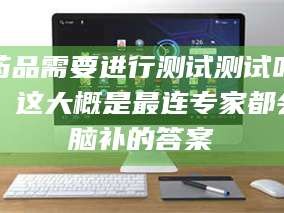 赤壁药品需要进行测试测试吗？这大概是最连专家都会脑补的答案