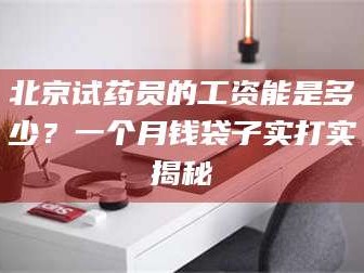 赤壁北京试药员的工资能是多少？一个月钱袋子实打实揭秘