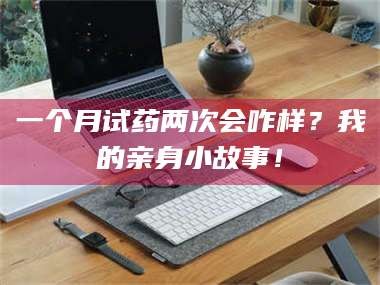 赤壁一个月试药两次会咋样？我的亲身小故事！