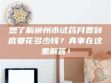 赤壁想了解郴州市试药月费到底要花多少钱？真事在这里解答！
