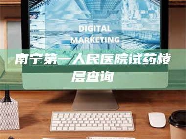 赤壁南宁第一人民医院试药楼层查询