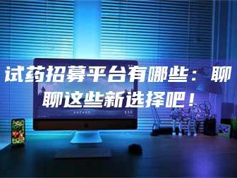 赤壁试药招募平台有哪些：聊聊这些新选择吧！