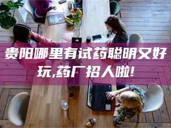 赤壁贵阳哪里有试药聪明又好玩,药厂招人啦!
