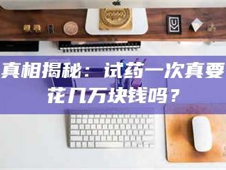 赤壁真相揭秘：试药一次真要花几万块钱吗？