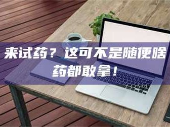 赤壁来试药？这可不是随便啥药都敢拿！