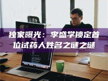 赤壁独家曝光：李盛学锁定首位试药人姓名之谜之谜