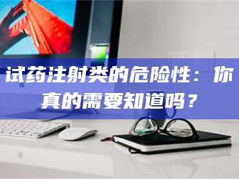 赤壁试药注射类的危险性：你真的需要知道吗？