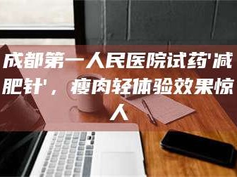 赤壁成都第一人民医院试药'***针'，瘦肉轻体验效果惊人
