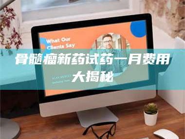 赤壁骨髓瘤新药试药一月费用大揭秘