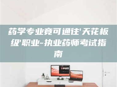 赤壁药学专业竟可通往'天花板级'职业-执业药师考试指南