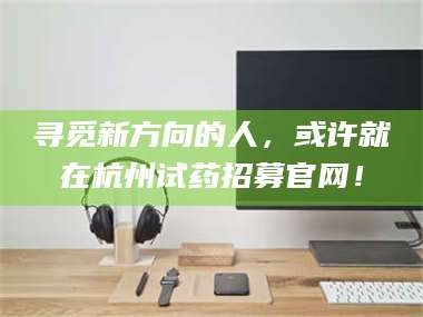 赤壁寻觅新方向的人，或许就在杭州试药招募官网！