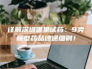 赤壁详解深圳哪里试药：9类新型药品速递细则！
