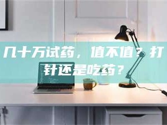 赤壁几十万试药，值不值？打针还是吃药？