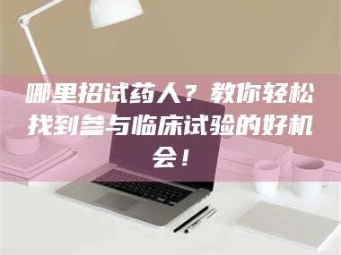 赤壁哪里招试药人？教你轻松找到参与临床试验的好机会！