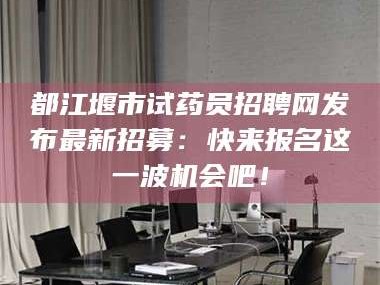 赤壁都江堰市试药员招聘网发布最新招募：快来报名这一波机会吧！