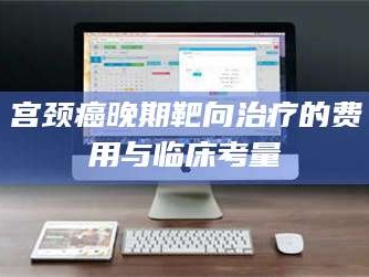 赤壁宫颈癌晚期靶向***的费用与临床考量