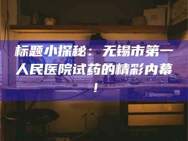 赤壁标题小探秘：无锡市第一人民医院试药的精彩内幕！