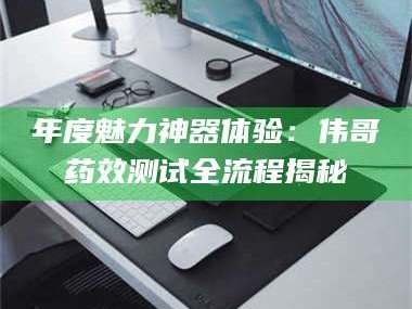 赤壁年度魅力神器体验：伟哥药效测试全流程揭秘