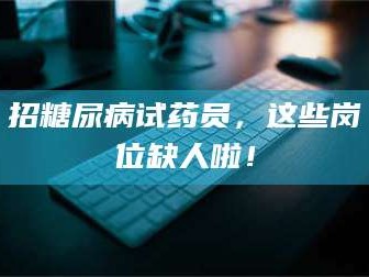 赤壁招糖尿病试药员，这些岗位缺人啦！