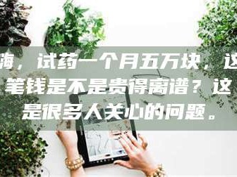 赤壁嗨，试药一个月五万块，这笔钱是不是贵得离谱？这是很多人关心的问题。