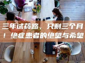 赤壁三年试药路，只剩三个月！绝症患者的绝望与希望