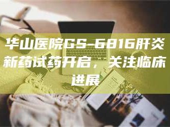 赤壁华山医院GS-6816肝炎新药试药开启，关注临床进展