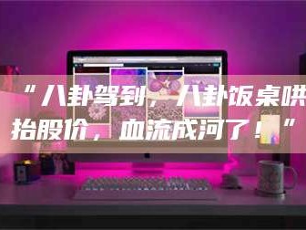 赤壁“八卦驾到，八卦饭桌哄抬股价，血流成河了！”